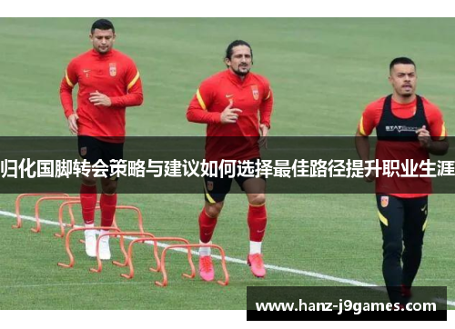 归化国脚转会策略与建议如何选择最佳路径提升职业生涯