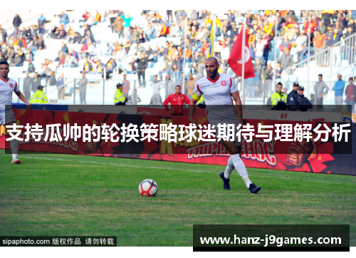 支持瓜帅的轮换策略球迷期待与理解分析