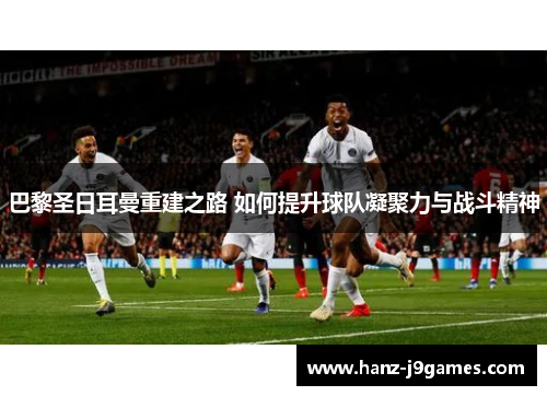 巴黎圣日耳曼重建之路 如何提升球队凝聚力与战斗精神