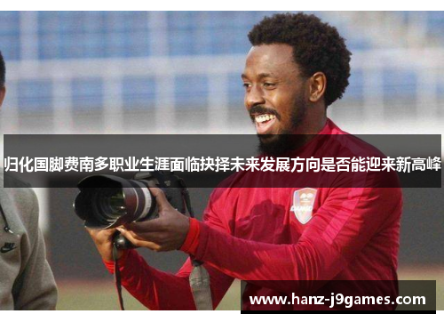 归化国脚费南多职业生涯面临抉择未来发展方向是否能迎来新高峰