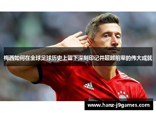 梅西如何在全球足球历史上留下深刻印记并超越前辈的伟大成就