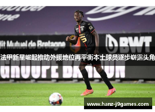 法甲新星崛起推动外援地位再平衡本土球员逐步崭露头角