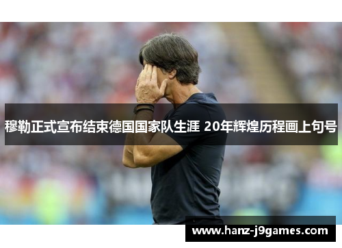 穆勒正式宣布结束德国国家队生涯 20年辉煌历程画上句号